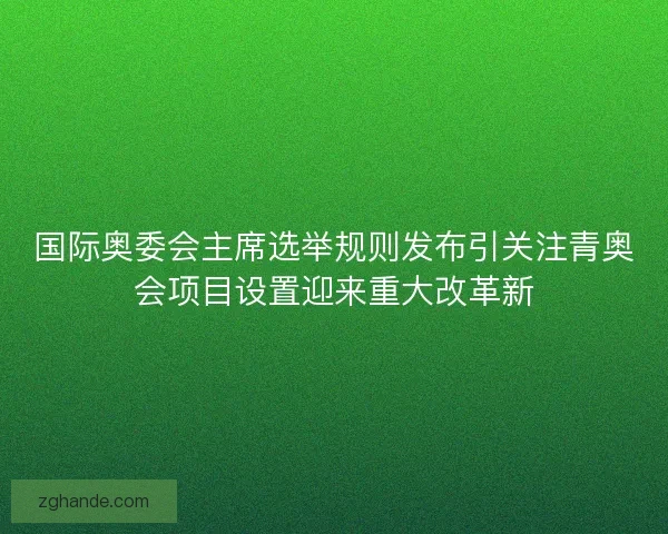 国际奥委会主席选举规则发布引关注青奥会项目设置迎来重大改革新